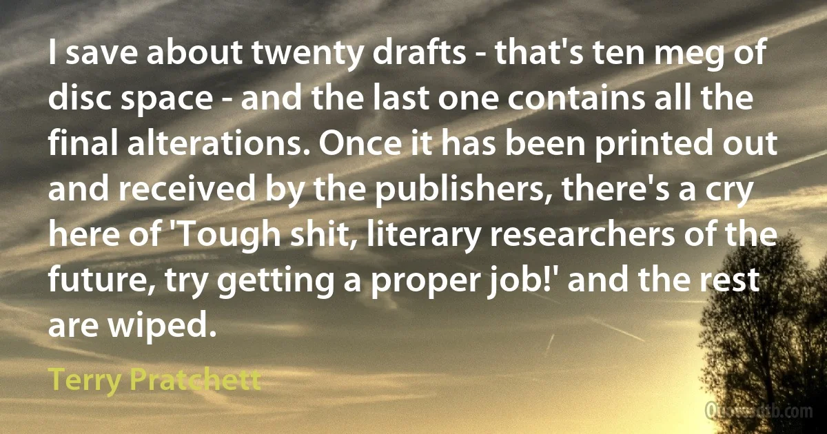 I save about twenty drafts - that's ten meg of disc space - and the last one contains all the final alterations. Once it has been printed out and received by the publishers, there's a cry here of 'Tough shit, literary researchers of the future, try getting a proper job!' and the rest are wiped. (Terry Pratchett)