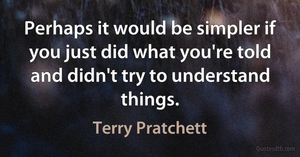 Perhaps it would be simpler if you just did what you're told and didn't try to understand things. (Terry Pratchett)