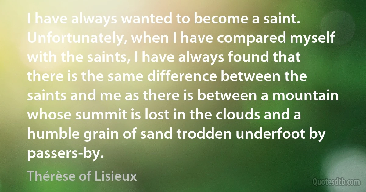 I have always wanted to become a saint. Unfortunately, when I have compared myself with the saints, I have always found that there is the same difference between the saints and me as there is between a mountain whose summit is lost in the clouds and a humble grain of sand trodden underfoot by passers-by. (Thérèse of Lisieux)