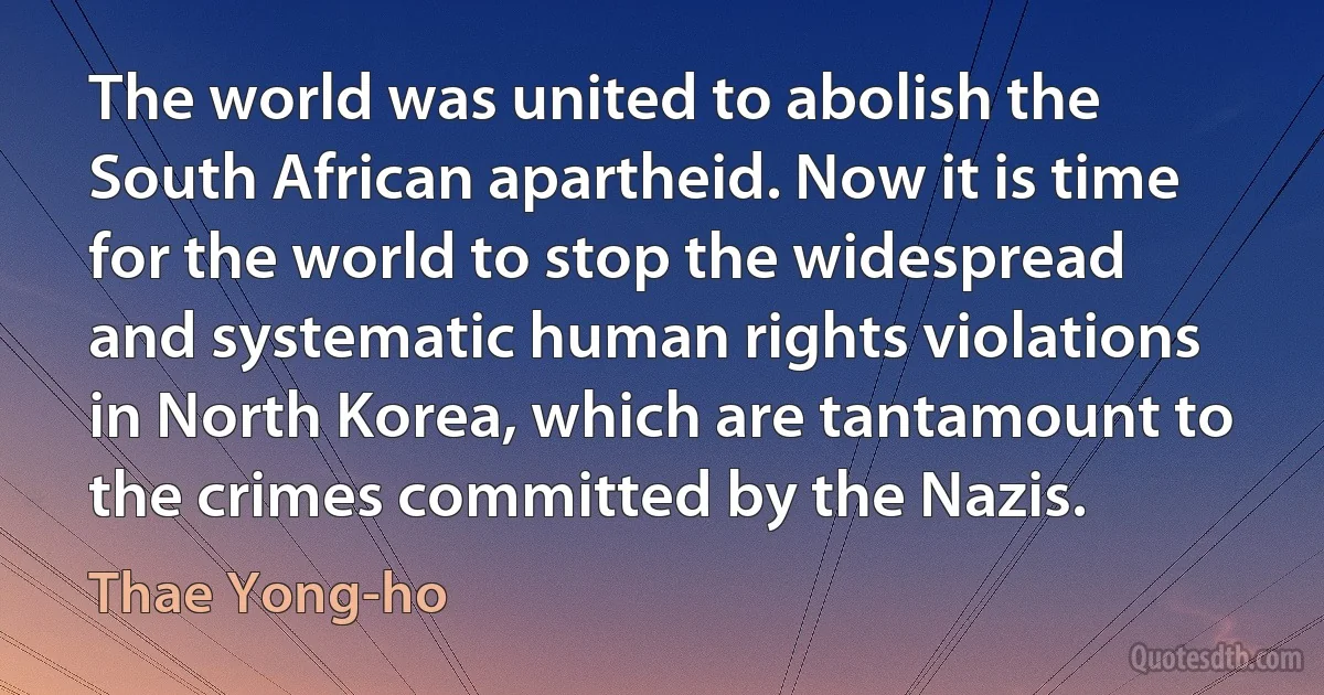 The world was united to abolish the South African apartheid. Now it is time for the world to stop the widespread and systematic human rights violations in North Korea, which are tantamount to the crimes committed by the Nazis. (Thae Yong-ho)