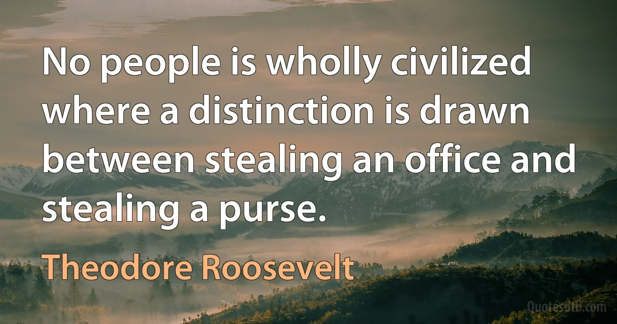 No people is wholly civilized where a distinction is drawn between stealing an office and stealing a purse. (Theodore Roosevelt)