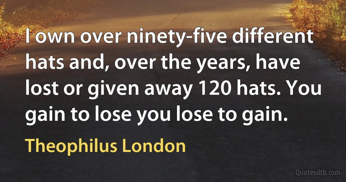 I own over ninety-five different hats and, over the years, have lost or given away 120 hats. You gain to lose you lose to gain. (Theophilus London)