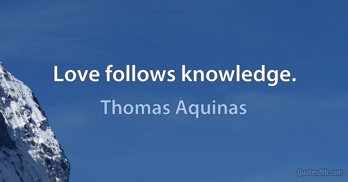 Love follows knowledge. (Thomas Aquinas)