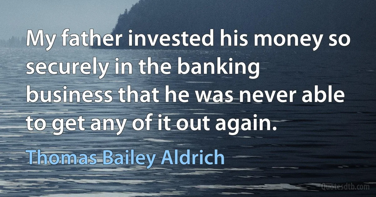 My father invested his money so securely in the banking business that he was never able to get any of it out again. (Thomas Bailey Aldrich)