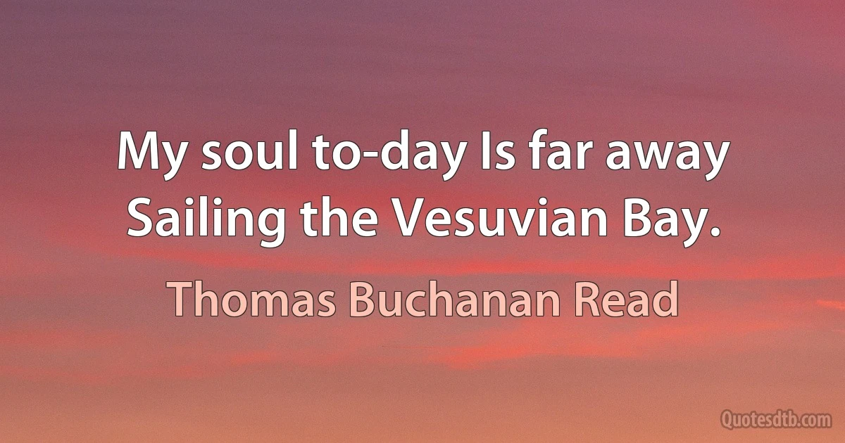 My soul to-day Is far away Sailing the Vesuvian Bay. (Thomas Buchanan Read)