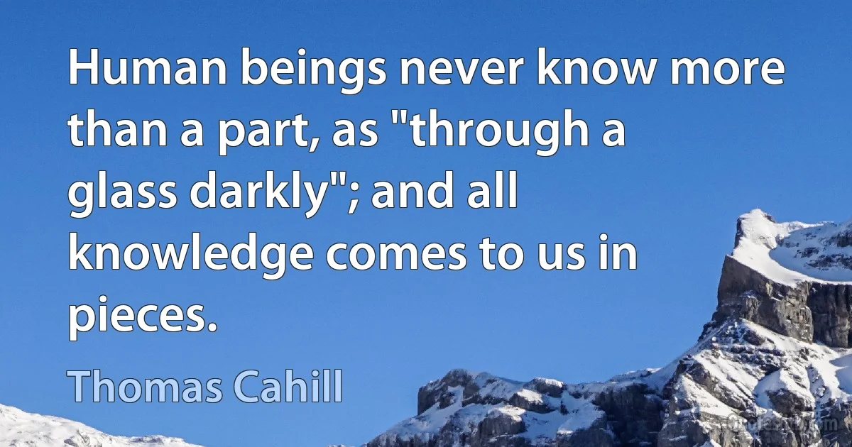 Human beings never know more than a part, as "through a glass darkly"; and all knowledge comes to us in pieces. (Thomas Cahill)