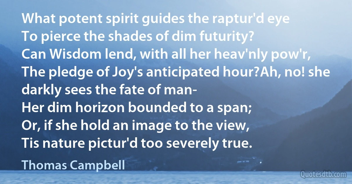 What potent spirit guides the raptur'd eye
To pierce the shades of dim futurity?
Can Wisdom lend, with all her heav'nly pow'r,
The pledge of Joy's anticipated hour?Ah, no! she darkly sees the fate of man-
Her dim horizon bounded to a span;
Or, if she hold an image to the view,
Tis nature pictur'd too severely true. (Thomas Campbell)