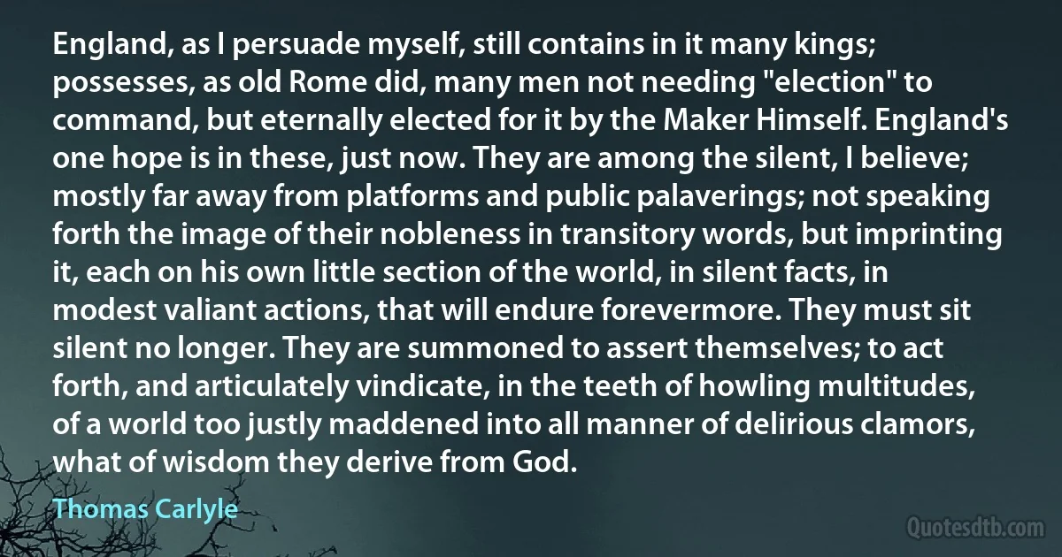 England, as I persuade myself, still contains in it many kings; possesses, as old Rome did, many men not needing "election" to command, but eternally elected for it by the Maker Himself. England's one hope is in these, just now. They are among the silent, I believe; mostly far away from platforms and public palaverings; not speaking forth the image of their nobleness in transitory words, but imprinting it, each on his own little section of the world, in silent facts, in modest valiant actions, that will endure forevermore. They must sit silent no longer. They are summoned to assert themselves; to act forth, and articulately vindicate, in the teeth of howling multitudes, of a world too justly maddened into all manner of delirious clamors, what of wisdom they derive from God. (Thomas Carlyle)