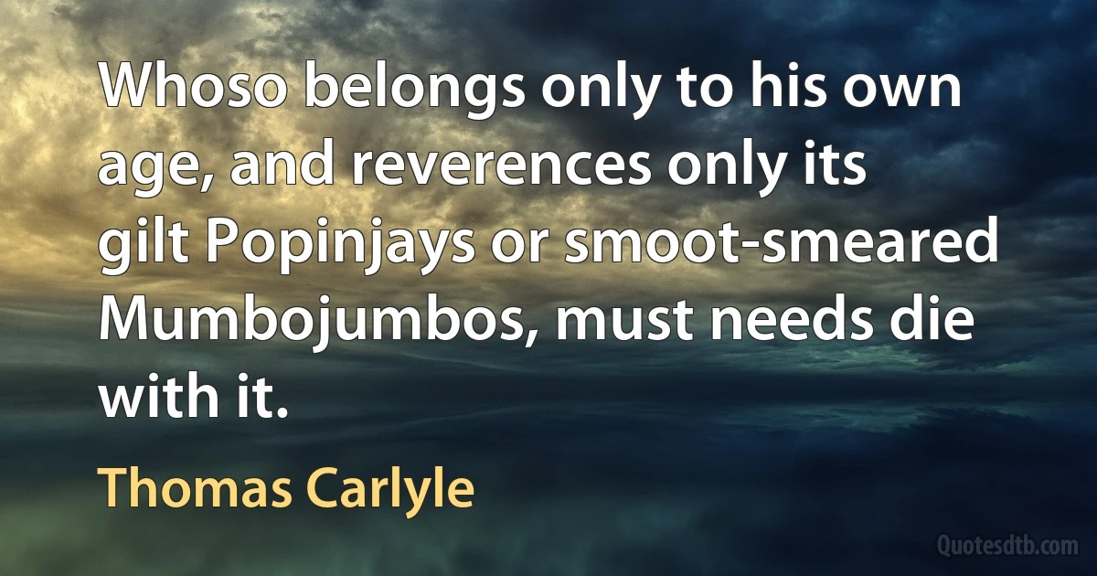 Whoso belongs only to his own age, and reverences only its gilt Popinjays or smoot-smeared Mumbojumbos, must needs die with it. (Thomas Carlyle)