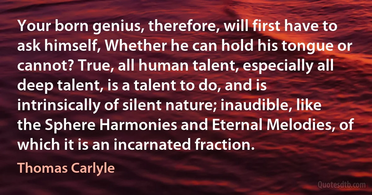 Your born genius, therefore, will first have to ask himself, Whether he can hold his tongue or cannot? True, all human talent, especially all deep talent, is a talent to do, and is intrinsically of silent nature; inaudible, like the Sphere Harmonies and Eternal Melodies, of which it is an incarnated fraction. (Thomas Carlyle)