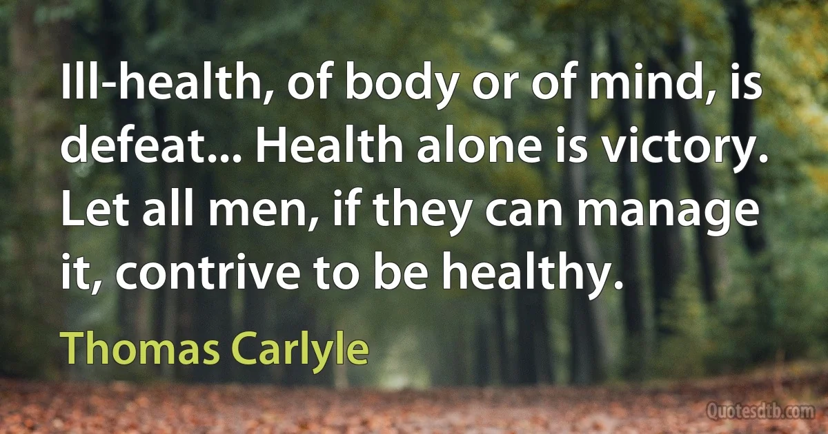 Ill-health, of body or of mind, is defeat... Health alone is victory. Let all men, if they can manage it, contrive to be healthy. (Thomas Carlyle)