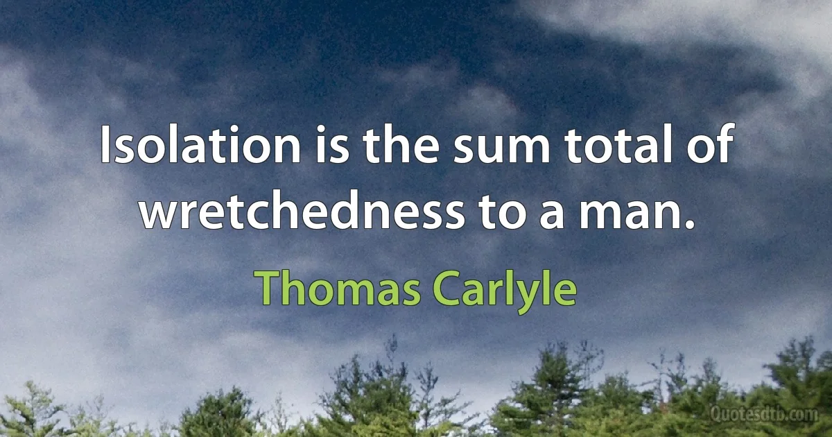 Isolation is the sum total of wretchedness to a man. (Thomas Carlyle)