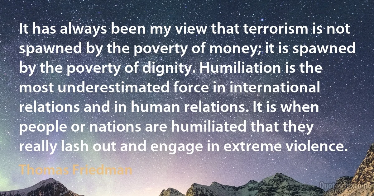 It has always been my view that terrorism is not spawned by the poverty of money; it is spawned by the poverty of dignity. Humiliation is the most underestimated force in international relations and in human relations. It is when people or nations are humiliated that they really lash out and engage in extreme violence. (Thomas Friedman)