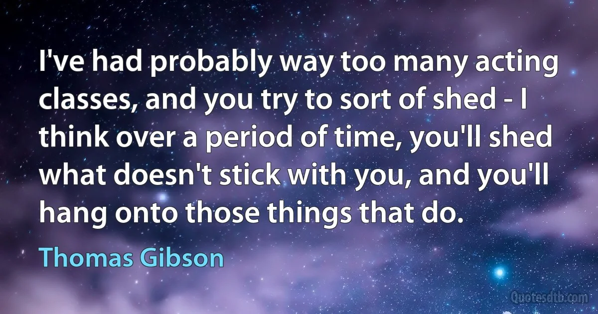 I've had probably way too many acting classes, and you try to sort of shed - I think over a period of time, you'll shed what doesn't stick with you, and you'll hang onto those things that do. (Thomas Gibson)