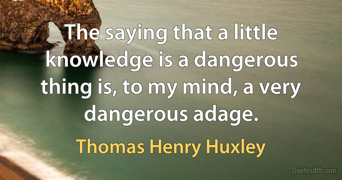 The saying that a little knowledge is a dangerous thing is, to my mind, a very dangerous adage. (Thomas Henry Huxley)