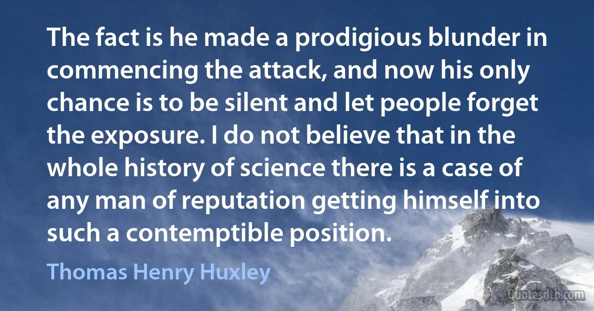 The fact is he made a prodigious blunder in commencing the attack, and now his only chance is to be silent and let people forget the exposure. I do not believe that in the whole history of science there is a case of any man of reputation getting himself into such a contemptible position. (Thomas Henry Huxley)