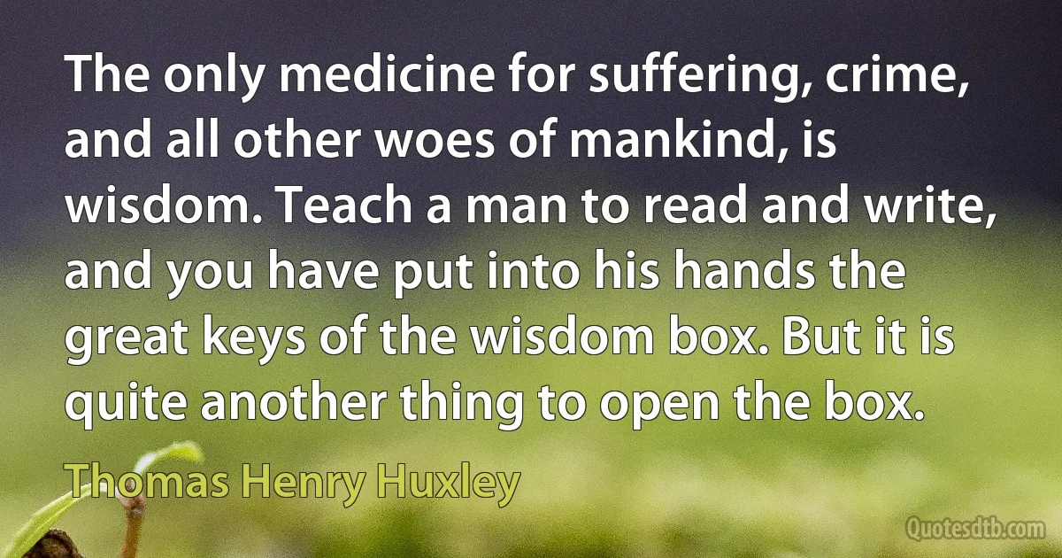 The only medicine for suffering, crime, and all other woes of mankind, is wisdom. Teach a man to read and write, and you have put into his hands the great keys of the wisdom box. But it is quite another thing to open the box. (Thomas Henry Huxley)