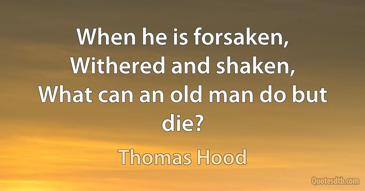 When he is forsaken,
Withered and shaken,
What can an old man do but die? (Thomas Hood)