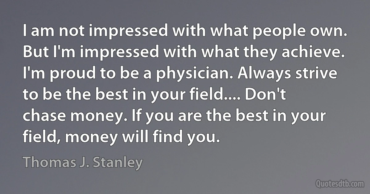 I am not impressed with what people own. But I'm impressed with what they achieve. I'm proud to be a physician. Always strive to be the best in your field.... Don't chase money. If you are the best in your field, money will find you. (Thomas J. Stanley)