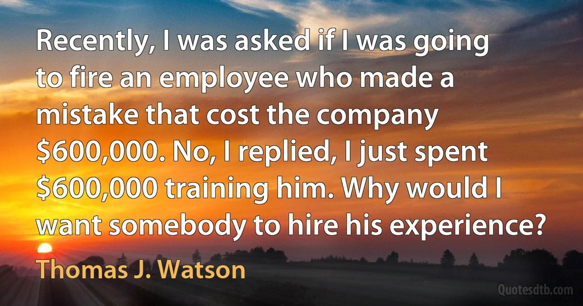 Recently, I was asked if I was going to fire an employee who made a mistake that cost the company $600,000. No, I replied, I just spent $600,000 training him. Why would I want somebody to hire his experience? (Thomas J. Watson)