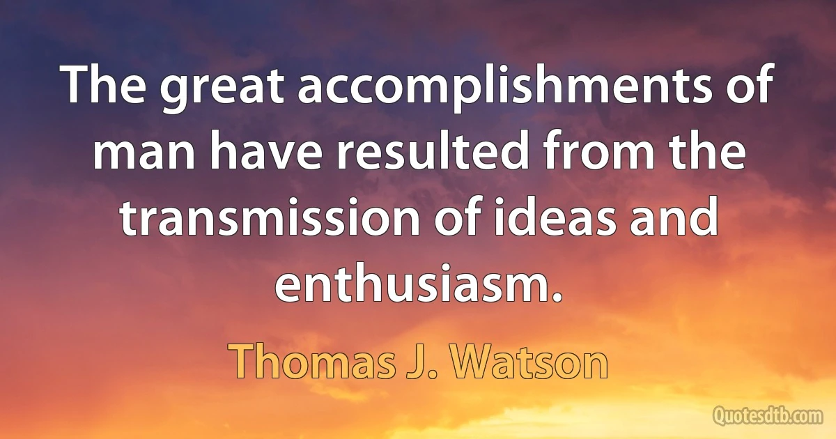 The great accomplishments of man have resulted from the transmission of ideas and enthusiasm. (Thomas J. Watson)