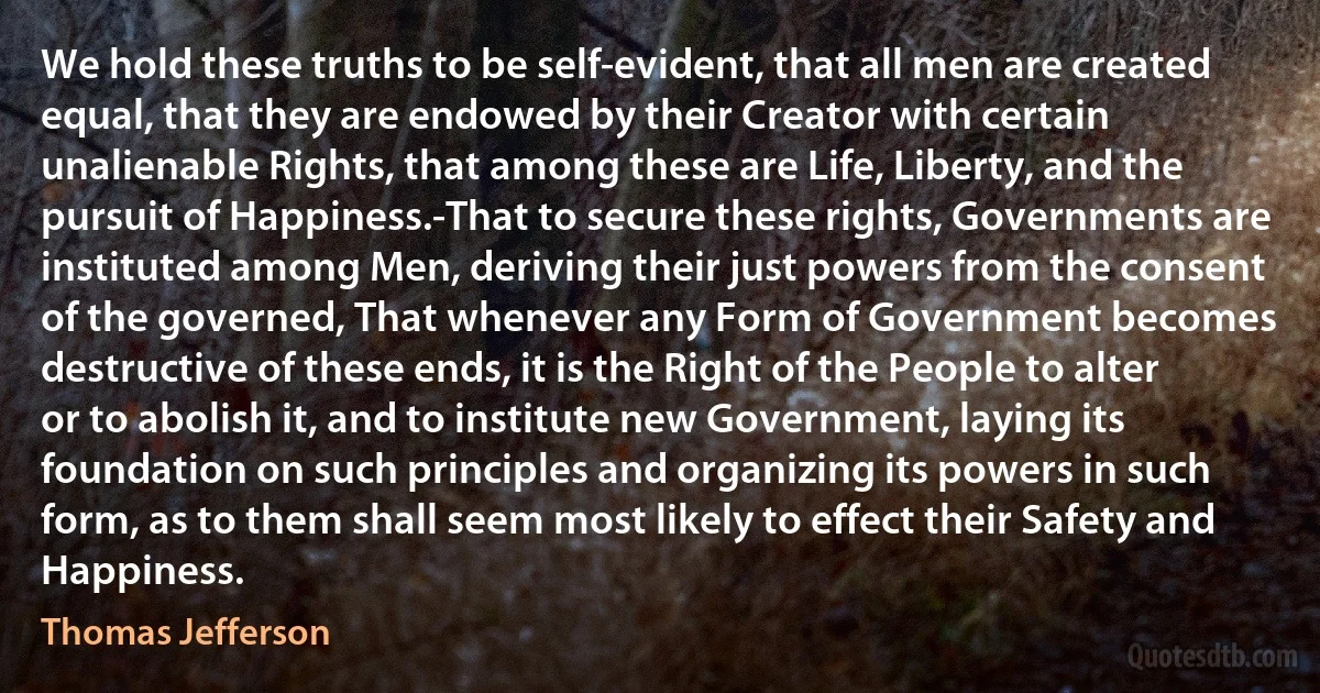 We hold these truths to be self-evident, that all men are created equal, that they are endowed by their Creator with certain unalienable Rights, that among these are Life, Liberty, and the pursuit of Happiness.-That to secure these rights, Governments are instituted among Men, deriving their just powers from the consent of the governed, That whenever any Form of Government becomes destructive of these ends, it is the Right of the People to alter or to abolish it, and to institute new Government, laying its foundation on such principles and organizing its powers in such form, as to them shall seem most likely to effect their Safety and Happiness. (Thomas Jefferson)