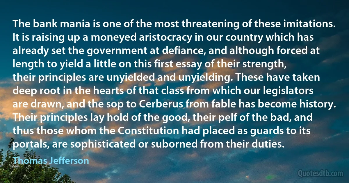 The bank mania is one of the most threatening of these imitations. It is raising up a moneyed aristocracy in our country which has already set the government at defiance, and although forced at length to yield a little on this first essay of their strength, their principles are unyielded and unyielding. These have taken deep root in the hearts of that class from which our legislators are drawn, and the sop to Cerberus from fable has become history. Their principles lay hold of the good, their pelf of the bad, and thus those whom the Constitution had placed as guards to its portals, are sophisticated or suborned from their duties. (Thomas Jefferson)