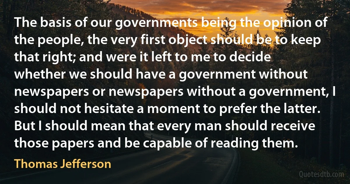 The basis of our governments being the opinion of the people, the very first object should be to keep that right; and were it left to me to decide whether we should have a government without newspapers or newspapers without a government, I should not hesitate a moment to prefer the latter. But I should mean that every man should receive those papers and be capable of reading them. (Thomas Jefferson)