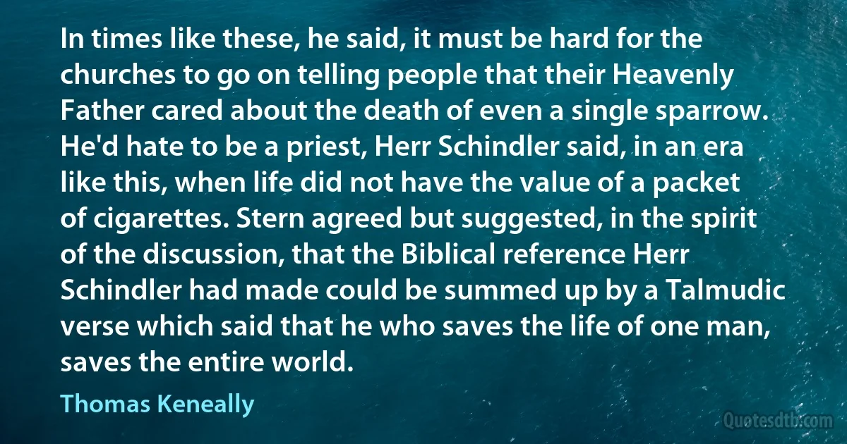 In times like these, he said, it must be hard for the churches to go on telling people that their Heavenly Father cared about the death of even a single sparrow. He'd hate to be a priest, Herr Schindler said, in an era like this, when life did not have the value of a packet of cigarettes. Stern agreed but suggested, in the spirit of the discussion, that the Biblical reference Herr Schindler had made could be summed up by a Talmudic verse which said that he who saves the life of one man, saves the entire world. (Thomas Keneally)