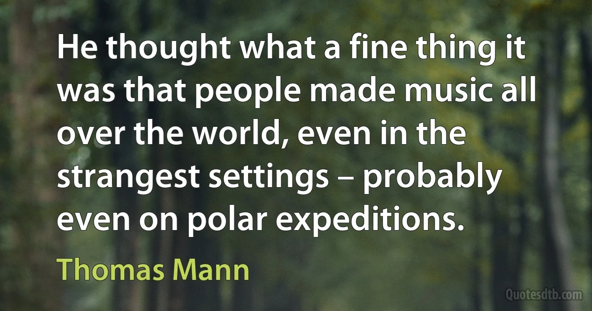 He thought what a fine thing it was that people made music all over the world, even in the strangest settings – probably even on polar expeditions. (Thomas Mann)