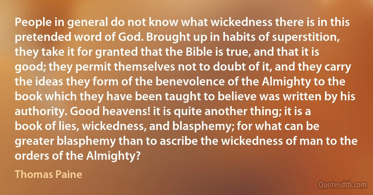 People in general do not know what wickedness there is in this pretended word of God. Brought up in habits of superstition, they take it for granted that the Bible is true, and that it is good; they permit themselves not to doubt of it, and they carry the ideas they form of the benevolence of the Almighty to the book which they have been taught to believe was written by his authority. Good heavens! it is quite another thing; it is a book of lies, wickedness, and blasphemy; for what can be greater blasphemy than to ascribe the wickedness of man to the orders of the Almighty? (Thomas Paine)