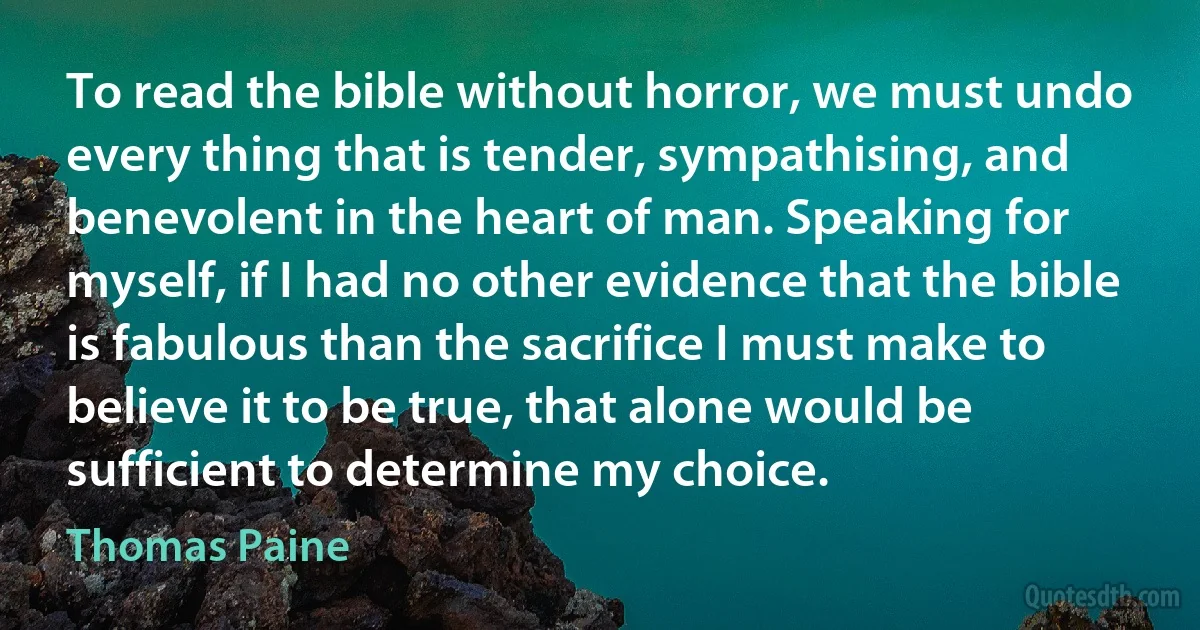 To read the bible without horror, we must undo every thing that is tender, sympathising, and benevolent in the heart of man. Speaking for myself, if I had no other evidence that the bible is fabulous than the sacrifice I must make to believe it to be true, that alone would be sufficient to determine my choice. (Thomas Paine)