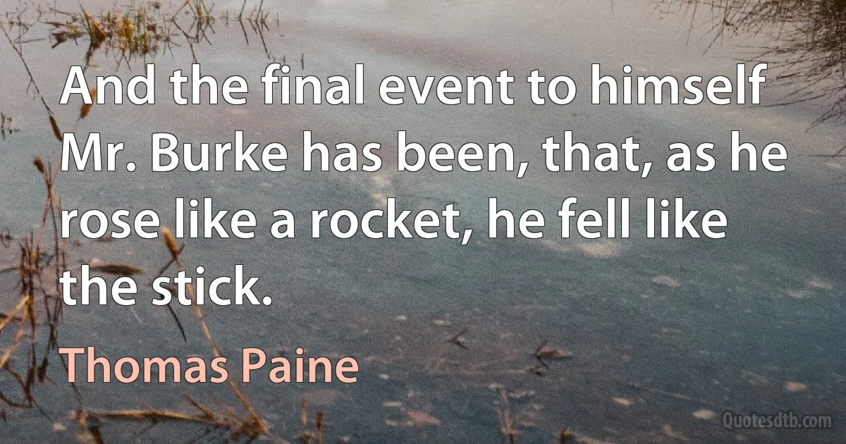 And the final event to himself Mr. Burke has been, that, as he rose like a rocket, he fell like the stick. (Thomas Paine)