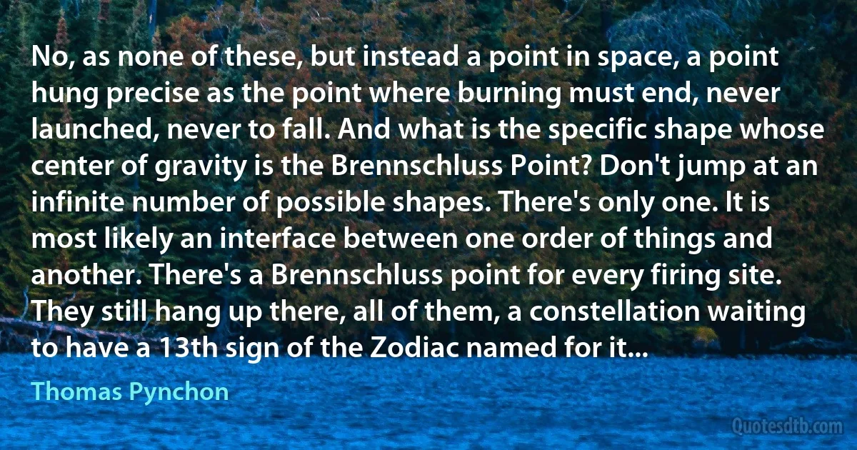 No, as none of these, but instead a point in space, a point hung precise as the point where burning must end, never launched, never to fall. And what is the specific shape whose center of gravity is the Brennschluss Point? Don't jump at an infinite number of possible shapes. There's only one. It is most likely an interface between one order of things and another. There's a Brennschluss point for every firing site. They still hang up there, all of them, a constellation waiting to have a 13th sign of the Zodiac named for it... (Thomas Pynchon)