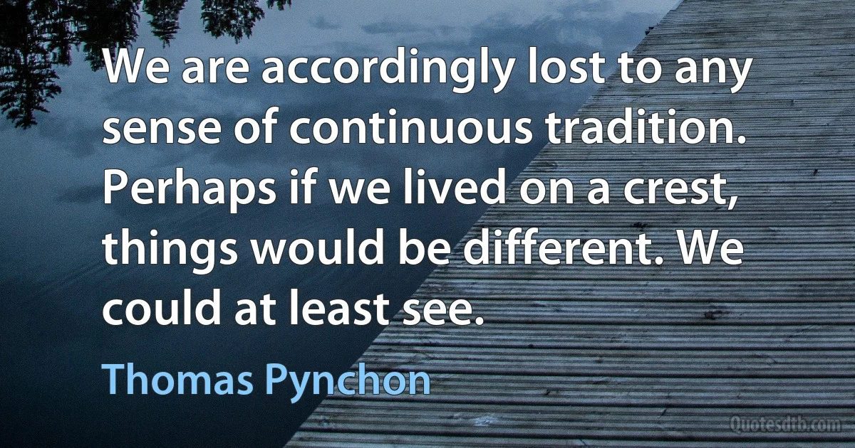 We are accordingly lost to any sense of continuous tradition. Perhaps if we lived on a crest, things would be different. We could at least see. (Thomas Pynchon)