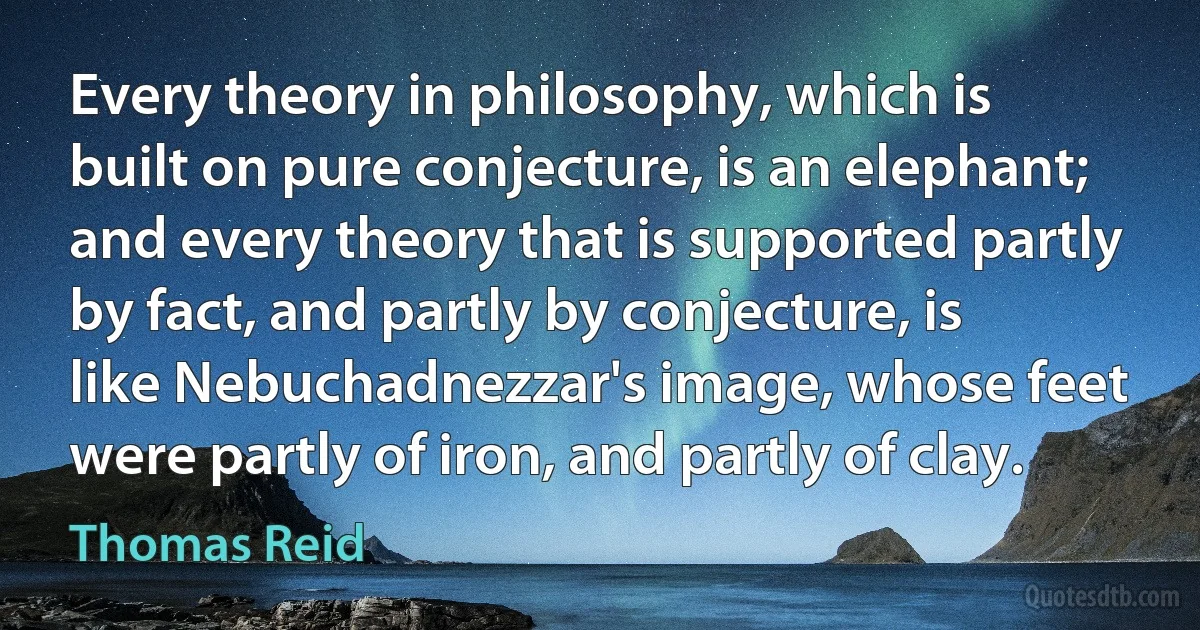 Every theory in philosophy, which is built on pure conjecture, is an elephant; and every theory that is supported partly by fact, and partly by conjecture, is like Nebuchadnezzar's image, whose feet were partly of iron, and partly of clay. (Thomas Reid)