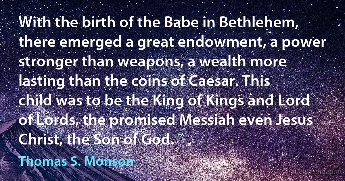 With the birth of the Babe in Bethlehem, there emerged a great endowment, a power stronger than weapons, a wealth more lasting than the coins of Caesar. This child was to be the King of Kings and Lord of Lords, the promised Messiah even Jesus Christ, the Son of God. (Thomas S. Monson)