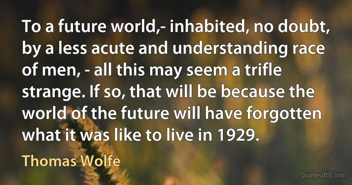 To a future world,- inhabited, no doubt, by a less acute and understanding race of men, - all this may seem a trifle strange. If so, that will be because the world of the future will have forgotten what it was like to live in 1929. (Thomas Wolfe)