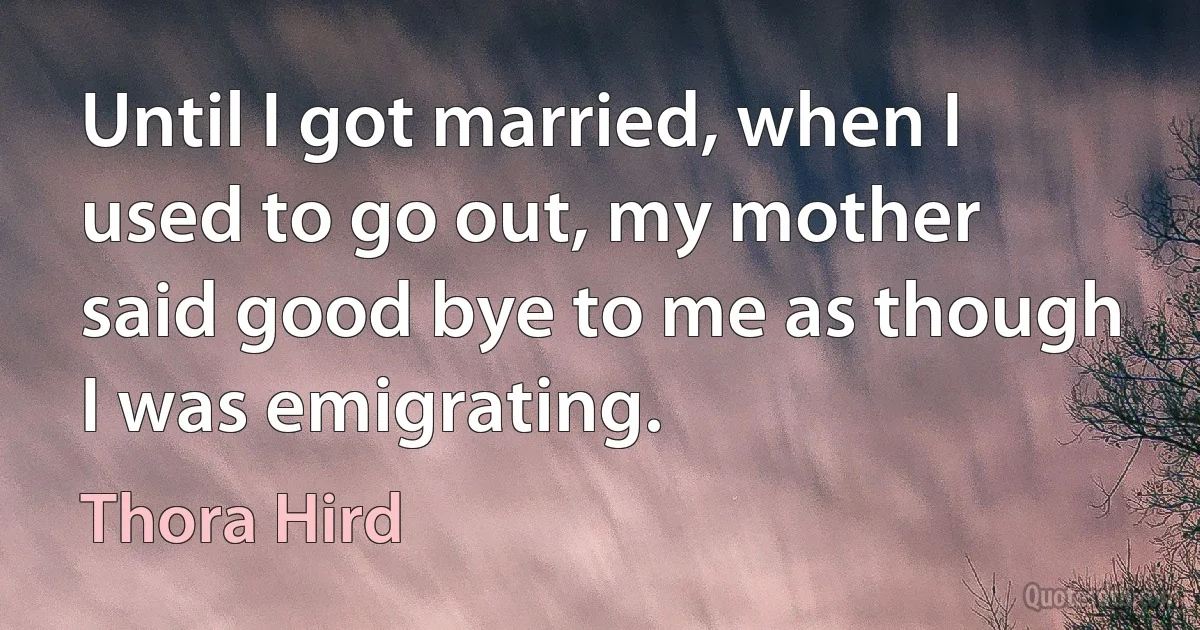 Until I got married, when I used to go out, my mother said good bye to me as though I was emigrating. (Thora Hird)