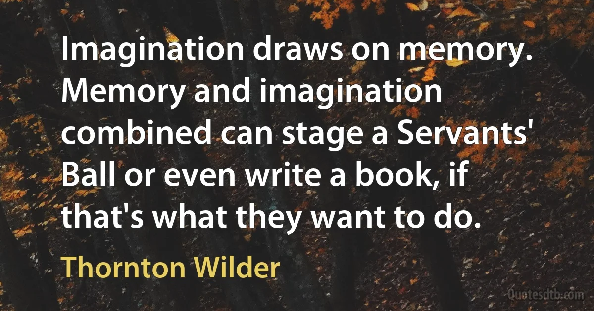 Imagination draws on memory. Memory and imagination combined can stage a Servants' Ball or even write a book, if that's what they want to do. (Thornton Wilder)