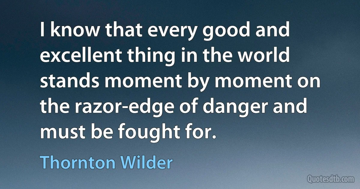 I know that every good and excellent thing in the world stands moment by moment on the razor-edge of danger and must be fought for. (Thornton Wilder)