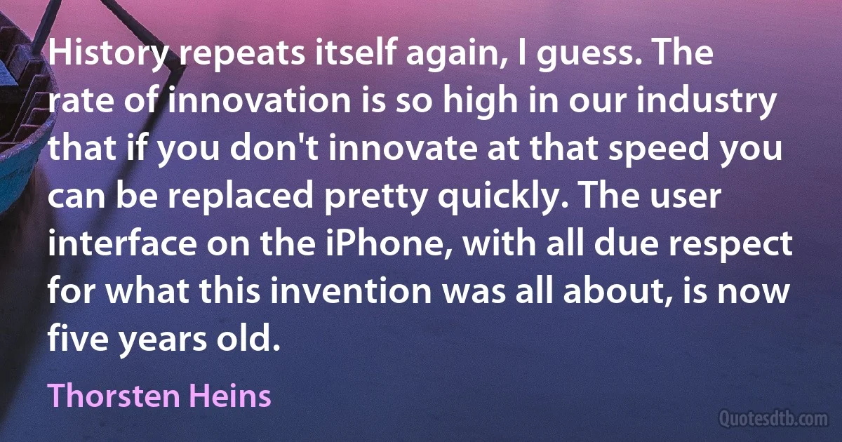 History repeats itself again, I guess. The rate of innovation is so high in our industry that if you don't innovate at that speed you can be replaced pretty quickly. The user interface on the iPhone, with all due respect for what this invention was all about, is now five years old. (Thorsten Heins)