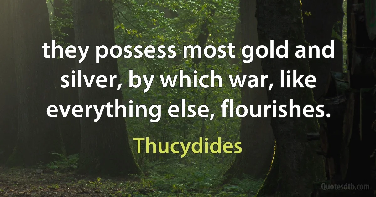 they possess most gold and silver, by which war, like everything else, flourishes. (Thucydides)