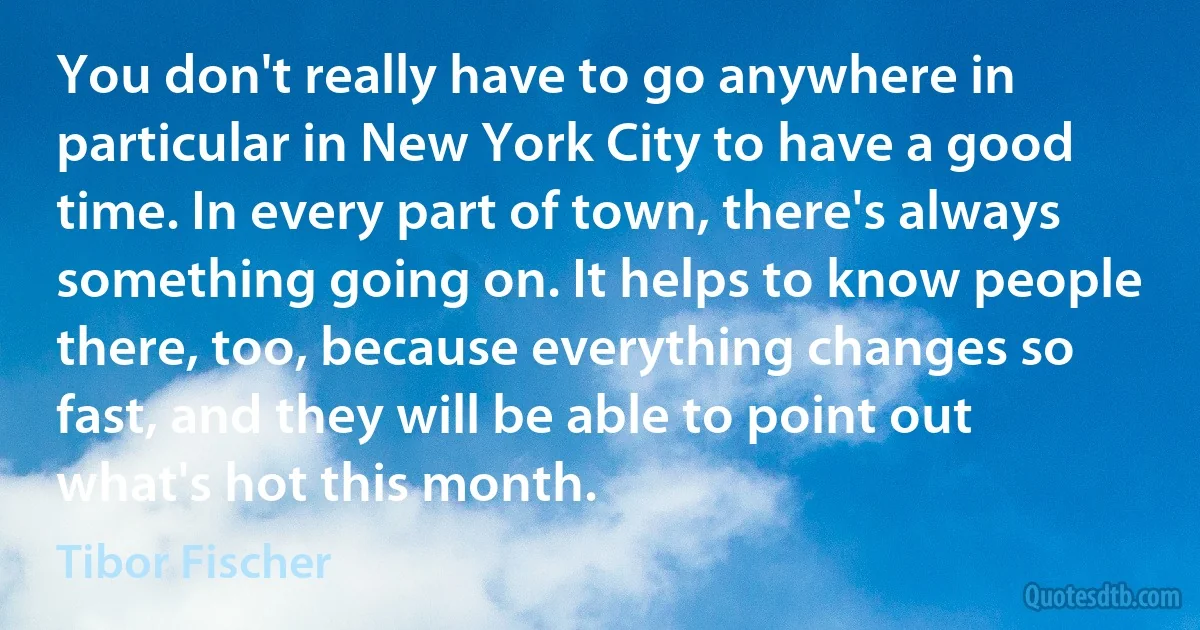 You don't really have to go anywhere in particular in New York City to have a good time. In every part of town, there's always something going on. It helps to know people there, too, because everything changes so fast, and they will be able to point out what's hot this month. (Tibor Fischer)