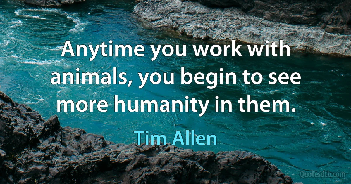 Anytime you work with animals, you begin to see more humanity in them. (Tim Allen)