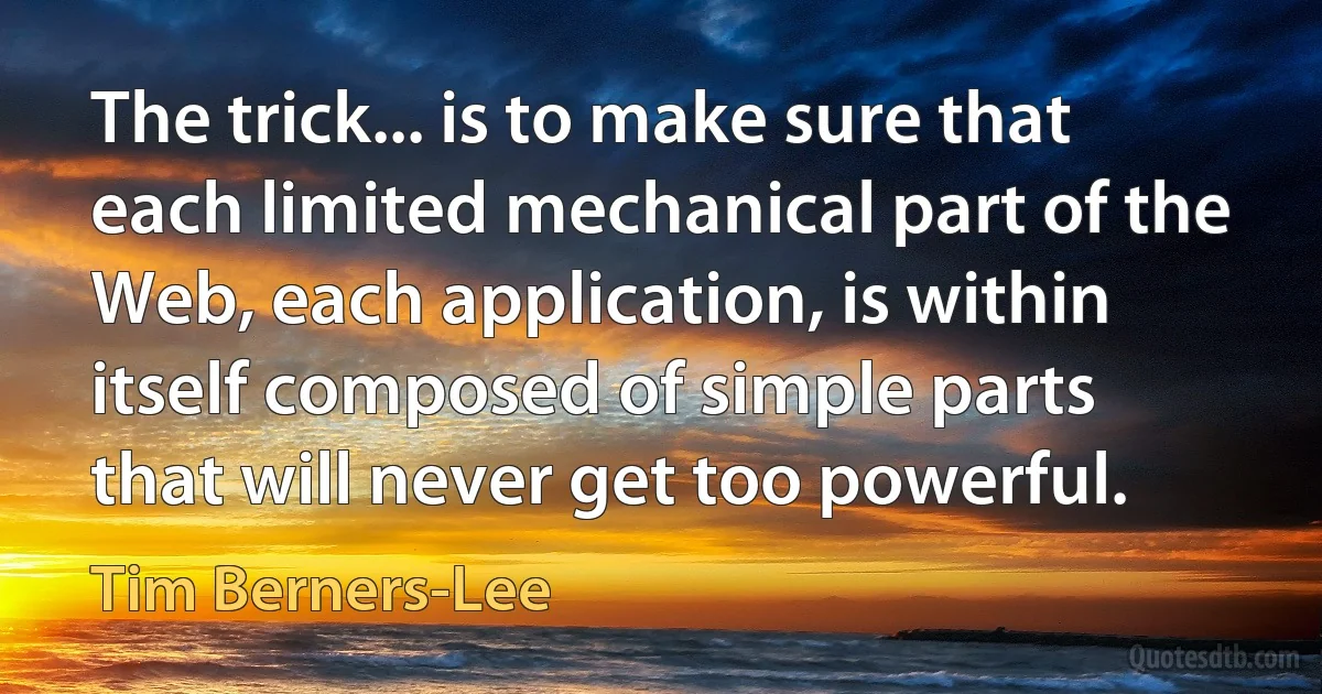 The trick... is to make sure that each limited mechanical part of the Web, each application, is within itself composed of simple parts that will never get too powerful. (Tim Berners-Lee)