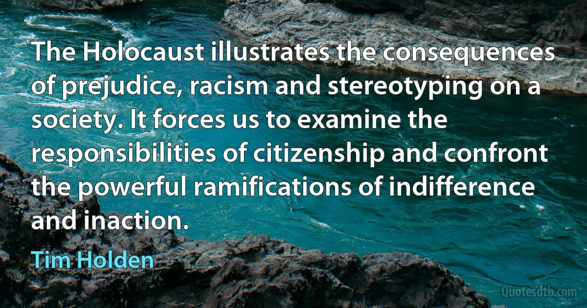 The Holocaust illustrates the consequences of prejudice, racism and stereotyping on a society. It forces us to examine the responsibilities of citizenship and confront the powerful ramifications of indifference and inaction. (Tim Holden)