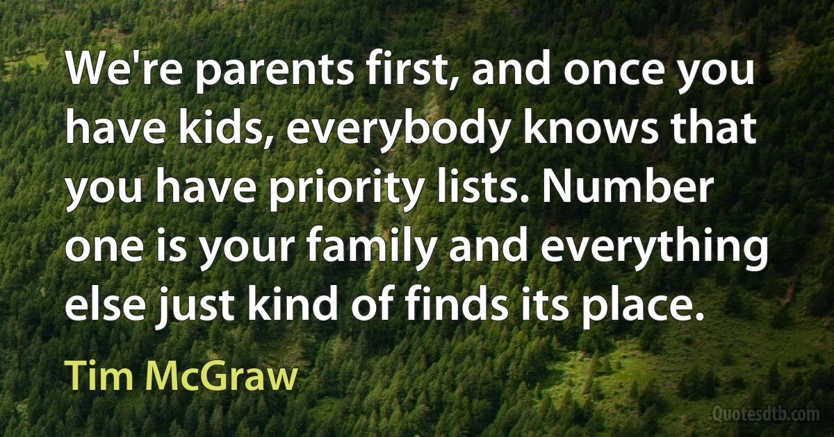 We're parents first, and once you have kids, everybody knows that you have priority lists. Number one is your family and everything else just kind of finds its place. (Tim McGraw)