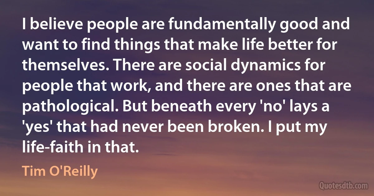 I believe people are fundamentally good and want to find things that make life better for themselves. There are social dynamics for people that work, and there are ones that are pathological. But beneath every 'no' lays a 'yes' that had never been broken. I put my life-faith in that. (Tim O'Reilly)