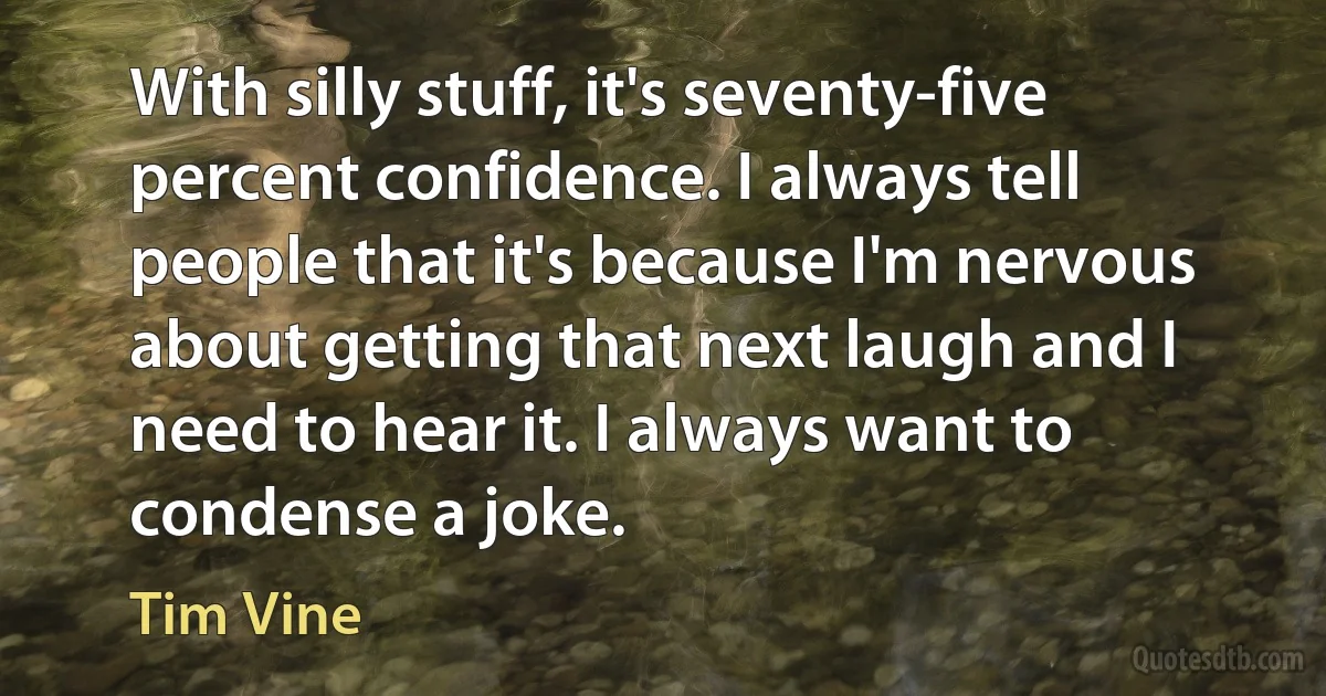 With silly stuff, it's seventy-five percent confidence. I always tell people that it's because I'm nervous about getting that next laugh and I need to hear it. I always want to condense a joke. (Tim Vine)